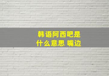 韩语阿西吧是什么意思 嘴边